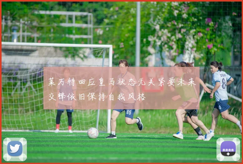 莱万特回应皇马状态无关紧要未来交锋依旧保持自我风格