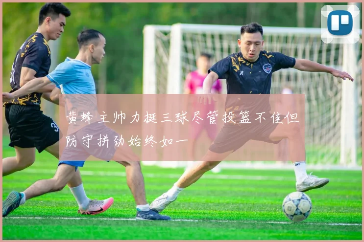 黄蜂主帅力挺三球尽管投篮不佳但防守拼劲始终如一