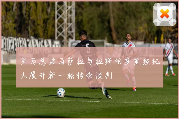 罗马总监马萨拉与拉斯帕多里经纪人展开新一轮转会谈判