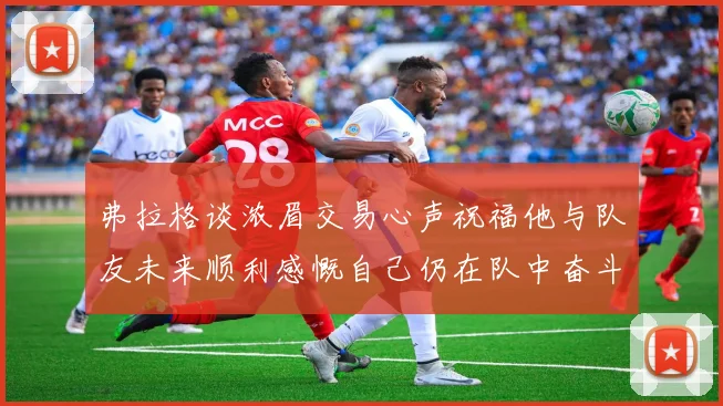 弗拉格谈浓眉交易心声祝福他与队友未来顺利感慨自己仍在队中奋斗
