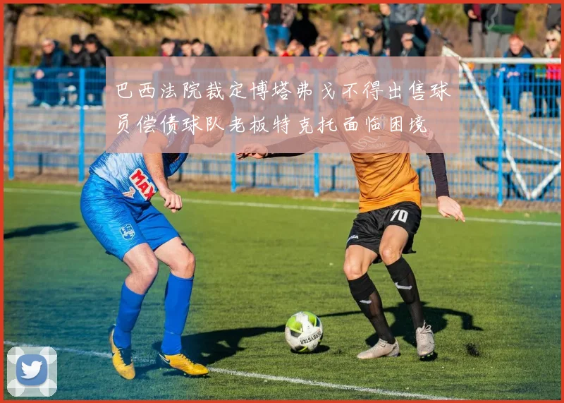 巴西法院裁定博塔弗戈不得出售球员偿债球队老板特克托面临困境