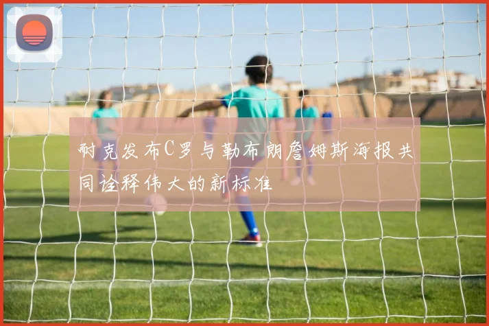 耐克发布C罗与勒布朗詹姆斯海报共同诠释伟大的新标准