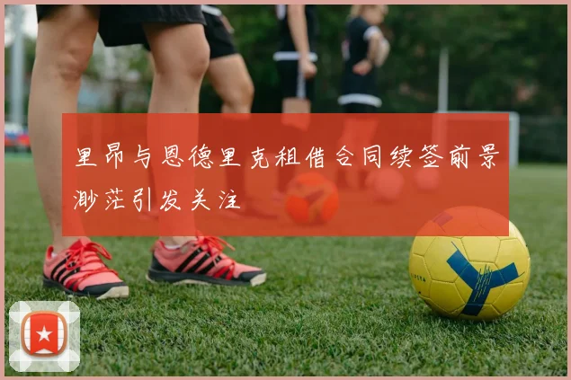 里昂与恩德里克租借合同续签前景渺茫引发关注