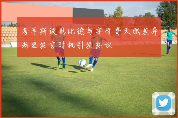 考辛斯谈恩比德与字母哥天赋差异老里发言时机引发热议