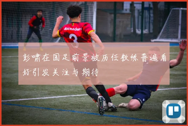彭啸在国足前景被历任教练普遍看好引发关注与期待