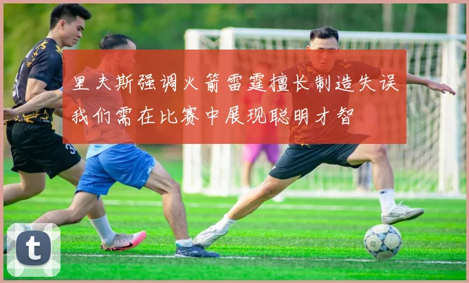 里夫斯强调火箭雷霆擅长制造失误我们需在比赛中展现聪明才智