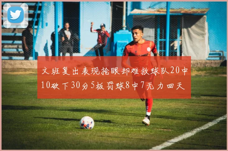 文班复出表现抢眼却难救球队20中10砍下30分5板罚球8中7无力回天