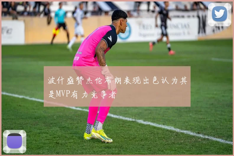 波什盛赞杰伦布朗表现出色认为其是MVP有力竞争者