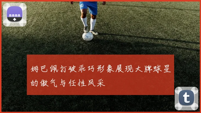 姆巴佩打破乖巧形象展现大牌球星的傲气与任性风采
