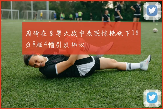 周琦在京粤大战中表现惊艳砍下18分8板4帽引发热议